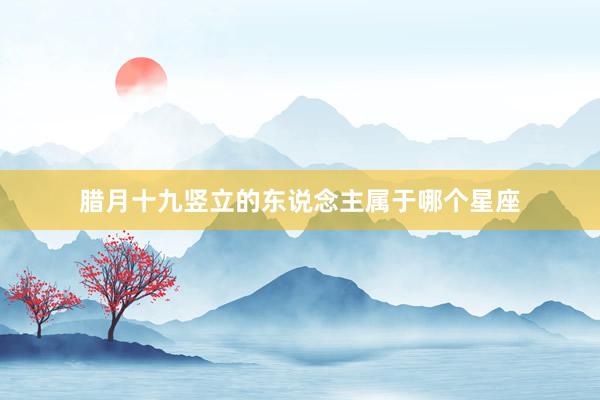腊月十九竖立的东说念主属于哪个星座
