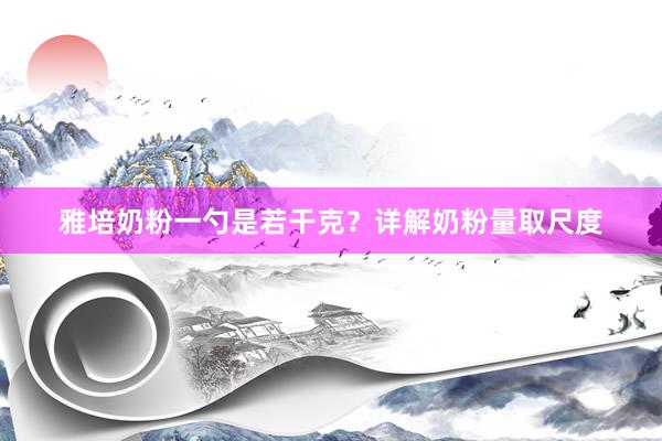雅培奶粉一勺是若干克？详解奶粉量取尺度