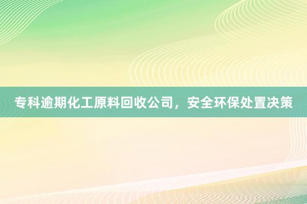专科逾期化工原料回收公司，安全环保处置决策