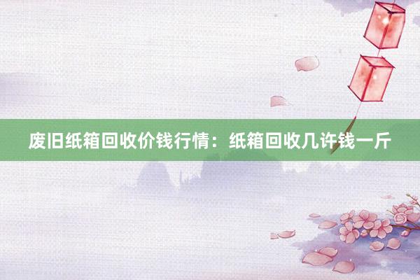 废旧纸箱回收价钱行情：纸箱回收几许钱一斤