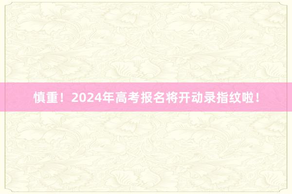 慎重！2024年高考报名将开动录指纹啦！