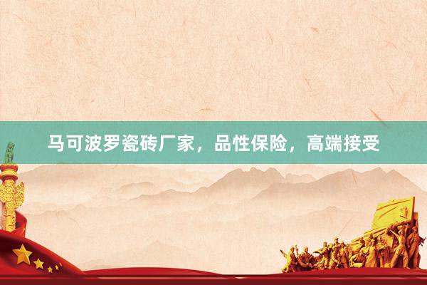 马可波罗瓷砖厂家，品性保险，高端接受
