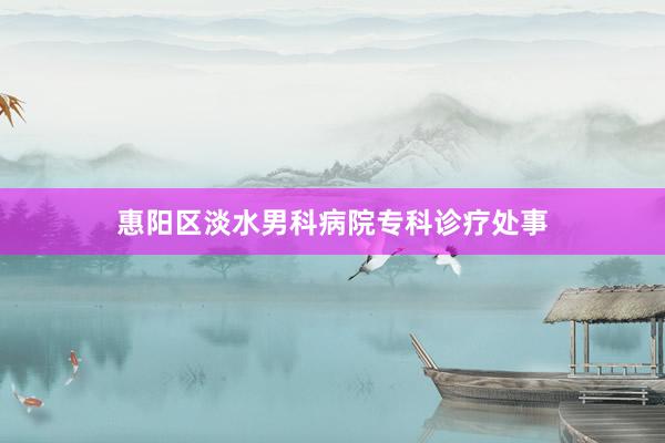惠阳区淡水男科病院专科诊疗处事