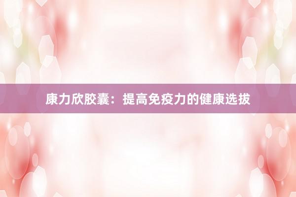 康力欣胶囊:提高免疫力的健康选拔