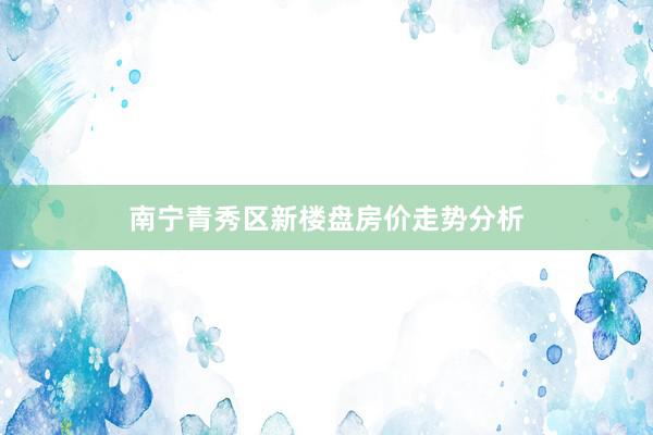 南宁青秀区新楼盘房价走势分析